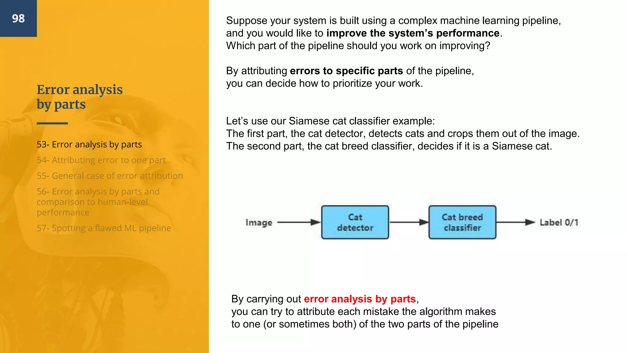 Error analysis
by parts
98
53- Error analysis by parts
54- Attributing error to one part
55- General case of error attribution
56- Error analysis by parts and
comparison to human-level
performance
57- Spotting a flawed ML pipeline
Suppose your system is built using a complex machine learning pipeline,
and you would like to improve the system’s performance.
Which part of the pipeline should you work on improving?
By attributing errors to specific parts of the pipeline,
you can decide how to prioritize your work.
Let’s use our Siamese cat classifier example:
The first part, the cat detector, detects cats and crops them out of the image.
The second part, the cat breed classifier, decides if it is a Siamese cat.
By carrying out error analysis by parts​,
you can try to attribute each mistake the algorithm makes
to one (or sometimes both) of the two parts of the pipeline
 