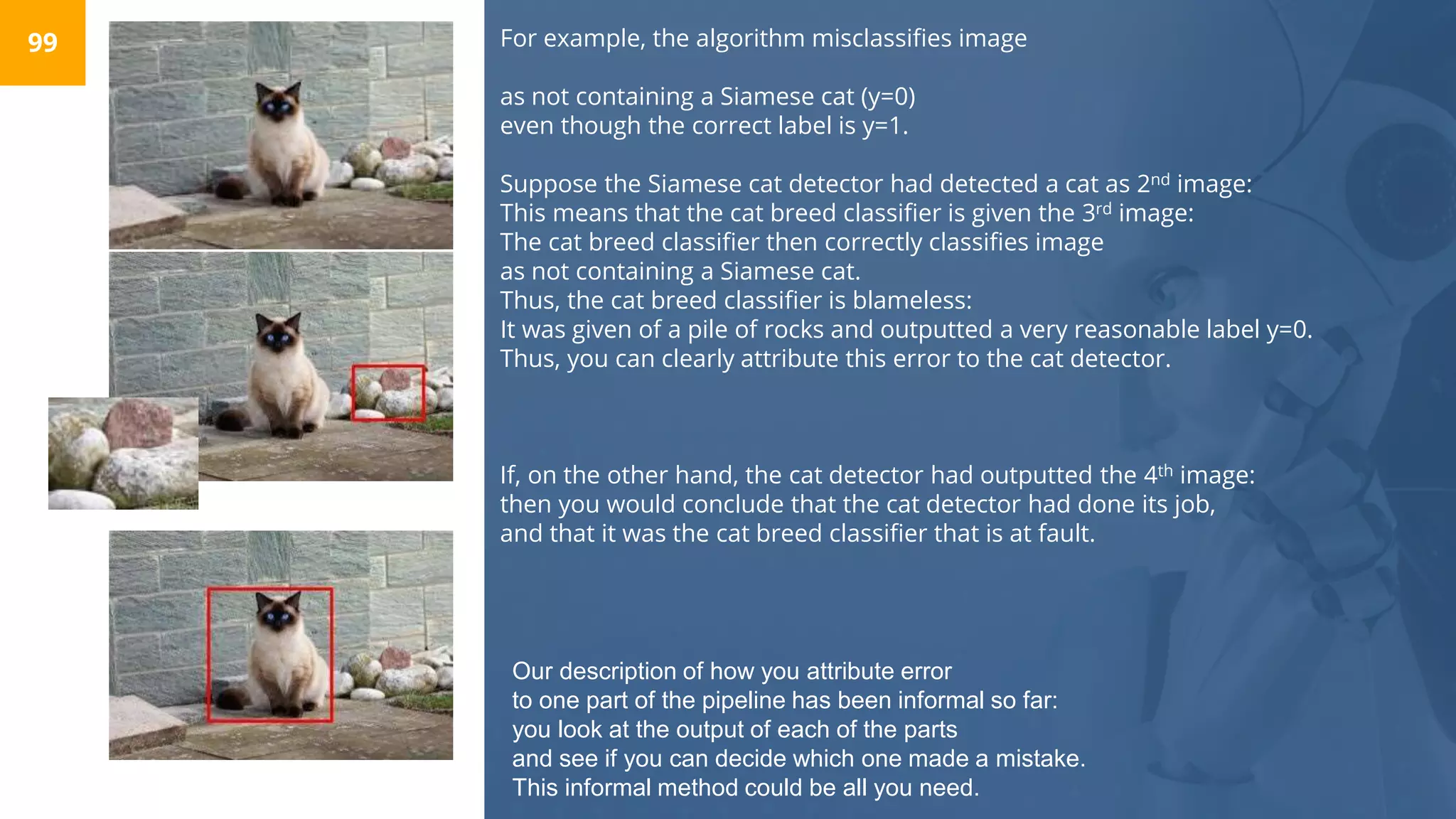 For example, the algorithm misclassifies image
as not containing a Siamese cat (y=0)
even though the correct label is y=1.
Suppose the Siamese cat detector had detected a cat as 2nd image:
This means that the cat breed classifier is given the 3rd image:
The cat breed classifier then correctly classifies image
as not containing a Siamese cat.
Thus, the cat breed classifier is blameless:
It was given of a pile of rocks and outputted a very reasonable label y=0.
Thus, you can clearly attribute this error to the cat detector.
If, on the other hand, the cat detector had outputted the 4th image:
then you would conclude that the cat detector had done its job,
and that it was the cat breed classifier that is at fault.
99
Our description of how you attribute error
to one part of the pipeline has been informal so far:
you look at the output of each of the parts
and see if you can decide which one made a mistake.
This informal method could be all you need.
 