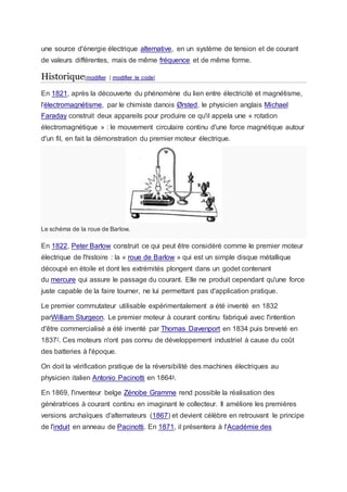 une source d'énergie électrique alternative, en un système de tension et de courant
de valeurs différentes, mais de même fréquence et de même forme.
Historique[modifier | modifier le code]
En 1821, après la découverte du phénomène du lien entre électricité et magnétisme,
l'électromagnétisme, par le chimiste danois Ørsted, le physicien anglais Michael
Faraday construit deux appareils pour produire ce qu'il appela une « rotation
électromagnétique » : le mouvement circulaire continu d'une force magnétique autour
d'un fil, en fait la démonstration du premier moteur électrique.
Le schéma de la roue de Barlow.
En 1822, Peter Barlow construit ce qui peut être considéré comme le premier moteur
électrique de l'histoire : la « roue de Barlow » qui est un simple disque métallique
découpé en étoile et dont les extrémités plongent dans un godet contenant
du mercure qui assure le passage du courant. Elle ne produit cependant qu'une force
juste capable de la faire tourner, ne lui permettant pas d'application pratique.
Le premier commutateur utilisable expérimentalement a été inventé en 1832
parWilliam Sturgeon. Le premier moteur à courant continu fabriqué avec l'intention
d'être commercialisé a été inventé par Thomas Davenport en 1834 puis breveté en
18377
. Ces moteurs n'ont pas connu de développement industriel à cause du coût
des batteries à l'époque.
On doit la vérification pratique de la réversibilité des machines électriques au
physicien italien Antonio Pacinotti en 18648
.
En 1869, l'inventeur belge Zénobe Gramme rend possible la réalisation des
génératrices à courant continu en imaginant le collecteur. Il améliore les premières
versions archaïques d'alternateurs (1867) et devient célèbre en retrouvant le principe
de l'induit en anneau de Pacinotti. En 1871, il présentera à l'Académie des
 
