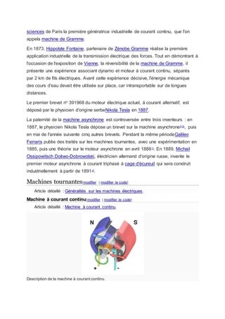 sciences de Paris la première génératrice industrielle de courant continu, que l'on
appela machine de Gramme.
En 1873, Hippolyte Fontaine, partenaire de Zénobe Gramme réalise la première
application industrielle de la transmission électrique des forces. Tout en démontrant à
l'occasion de l'exposition de Vienne, la réversibilité de la machine de Gramme, il
présente une expérience associant dynamo et moteur à courant continu, séparés
par 2 km de fils électriques. Avant cette expérience décisive, l'énergie mécanique
des cours d'eau devait être utilisée sur place, car intransportable sur de longues
distances.
Le premier brevet no 391968 du moteur électrique actuel, à courant alternatif, est
déposé par le physicien d'origine serbeNikola Tesla en 1887.
La paternité de la machine asynchrone est controversée entre trois inventeurs : en
1887, le physicien Nikola Tesla dépose un brevet sur la machine asynchrone9,10
, puis
en mai de l'année suivante cinq autres brevets. Pendant la même périodeGalileo
Ferraris publie des traités sur les machines tournantes, avec une expérimentation en
1885, puis une théorie sur le moteur asynchrone en avril 188811
. En 1889, Michail
Ossipowitsch Doliwo-Dobrowolski, électricien allemand d'origine russe, invente le
premier moteur asynchrone à courant triphasé à cage d'écureuil qui sera construit
industriellement à partir de 189112
.
Machines tournantes[modifier | modifier le code]
Article détaillé : Généralités sur les machines électriques.
Machine à courant continu[modifier | modifier le code]
Article détaillé : Machine à courant continu.
Description de la machine à courant continu.
 
