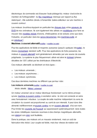 électronique de commande est d'assurer l'auto-pilotage17
du moteur c'est-à-dire le
maintien de l'orthogonalité17
du flux magnétique rotorique par rapport au flux
statorique17
, rôle autrefois dévolu à l'ensemble balais-collecteur sur une machine à
courant continu17
.
Les moteurs brushless équipent en particulier les disques durs et les graveurs de
DVD de nos ordinateurs. Ils sont également très utilisés en modélisme pour faire se
mouvoir des modèles réduits d'avions, d'hélicoptères et de voitures ainsi que dans
l'industrie, en particulier dans les servo-mécanismes des machines-outils et
en robotique18
.
Machines à courant alternatif[modifier | modifier le code]
Pour les applications de faible et moyenne puissance (jusqu'à quelques kilowatts), le
réseau monophasé standard suffit. Pour des applications de forte puissance, les
moteurs à courant alternatif sont généralement alimentés par une source de courants
polyphasés. Le système le plus fréquemment utilisé est alors le triphasé (phases
décalées de 120°) utilisé par les distributeurs d'électricité.
Ces moteurs alternatifs se déclinent en trois types :
 Les moteurs universels ;
 Les moteurs asynchrones ;
 Les moteurs synchrones.
Ces deux dernières machines ne diffèrent que par leur rotor.
Les moteurs universels[modifier | modifier le code]
Article détaillé : Moteur universel.
Un moteur universel est un moteur électrique fonctionnant sur le même principe
qu'une machine à courant continu à excitation série : le rotor est connecté en série
avec l'enroulement inducteur. Le couple de cette machine indépendant du sens de
circulation du courant est proportionnel au carré de son intensité. Il peut donc être
alimenté indifféremment encourant continu ou en courant alternatif, d'où son nom.
Pour limiter les courants de Foucault qui apparaissent systématiquement dans toutes
les zones métalliques massives soumises à des champs magnétiques alternatifs,
son statoret son rotor sont feuilletés.
Dans la pratique, ces moteurs ont un mauvais rendement, mais un coût de
fabrication très réduit. Leur couple est faible, mais leur vitesse de rotation est
 