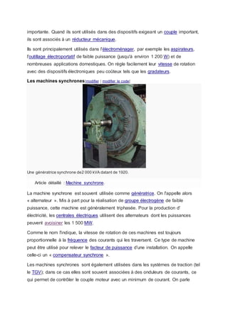 importante. Quand ils sont utilisés dans des dispositifs exigeant un couple important,
ils sont associés à un réducteur mécanique.
Ils sont principalement utilisés dans l'électroménager, par exemple les aspirateurs,
l'outillage électroportatif de faible puissance (jusqu'à environ 1 200 W) et de
nombreuses applications domestiques. On règle facilement leur vitesse de rotation
avec des dispositifs électroniques peu coûteux tels que les gradateurs.
Les machines synchrones[modifier | modifier le code]
Une génératrice synchrone de2 000 kVA datant de 1920.
Article détaillé : Machine synchrone.
La machine synchrone est souvent utilisée comme génératrice. On l'appelle alors
« alternateur ». Mis à part pour la réalisation de groupe électrogène de faible
puissance, cette machine est généralement triphasée. Pour la production d'
électricité, les centrales électriques utilisent des alternateurs dont les puissances
peuvent avoisiner les 1 500 MW.
Comme le nom l'indique, la vitesse de rotation de ces machines est toujours
proportionnelle à la fréquence des courants qui les traversent. Ce type de machine
peut être utilisé pour relever le facteur de puissance d'une installation. On appelle
celle-ci un « compensateur synchrone ».
Les machines synchrones sont également utilisées dans les systèmes de traction (tel
le TGV); dans ce cas elles sont souvent associées à des onduleurs de courants, ce
qui permet de contrôler le couple moteur avec un minimum de courant. On parle
 