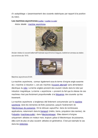 d'« autopilotage » (asservissement des courants statoriques par rapport à la position
du rotor).
Les machines asynchrones[modifier | modifier le code]
Article détaillé : machine asynchrone.
Ancien moteur à courant alternatif triphasé asynchrone à bagues, bobiné en anneau au stator,
aux environs de 1910.
Machine asynchrone 8 kW.
La machine asynchrone, connue également sous le terme d'origine anglo-saxonne
de « machine à induction », est une machine àcourant alternatif sans alimentation
électrique du rotor. Le terme anglais provient des courant induits dans le rotor par
induction magnétique. Le terme « asynchrone » provient du fait que la vitesse de ces
machines n'est pas forcément proportionnelle à la fréquence des courants qui les
traversent.
La machine asynchrone a longtemps été fortement concurrencée par la machine
synchrone dans les domaines de forte puissance, jusqu'à l'avènement de
l'électronique de puissance. On la retrouve aujourd'hui dans de nombreuses
applications, notamment dans le transport (métro, trains, propulsion des navires), de
l'industrie (machines-outils), dans l'électroménager. Elles étaient à l'origine
uniquement utilisées en moteur mais, toujours grâce à l'électronique de puissance,
elles sont de plus en plus souvent utilisées en génératrice. C'est par exemple le cas
dans les éoliennes.
 