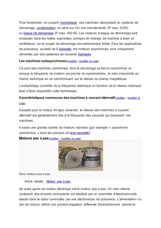 Pour fonctionner en courant monophasé, ces machines nécessitent un système de
démarrage, condensateur en série sur l'un des enroulements (P max. 6 kW)
ou bague de démarrage (P max. 400 W). Les moteurs à bague de démarrage sont
employés dans les hottes aspirantes, pompes de vidange de machine à laver et
ventilateurs car le couple de démarrage est extrêmement faible. Pour les applications
de puissance, au-delà de 6 kilowatts, les moteurs asynchrones sont uniquement
alimentés par des systèmes de courants triphasés
Les machines autosynchrones[modifier | modifier le code]
Ce sont des machines synchrones dont le démarrage se fait en asynchrone et
lorsque la fréquence de rotation est proche du synchronisme, le rotor s'accroche au
champ statorique en se synchronisant sur la vitesse du champ magnétique.
L'autopilotage (contrôle de la fréquence statorique en fonction de la vitesse rotorique)
tend à faire disparaître cette technologie.
Caractéristiques communes des machines à courant alternatif[modifier | modifier le
code]
Excepté pour le moteur de type universel, la vitesse des machines à courant
alternatif est généralement liée à la fréquence des courants qui traversent ces
machines.
ll existe une grande variété de moteurs hybrides (par exemple « asynchrone
synchronisé » dans les pompes de lave-vaisselle).
Moteurs pas à pas[modifier | modifier le code]
Deux moteurs pas à pas.
Article détaillé : Moteur pas à pas.
Un autre genre de moteur électrique est le moteur pas à pas. Un rotor interne
contenant des aimants permanents est déplacé par un ensemble d'électroaimants
placés dans le stator commutés par une électronique de puissance. L'alimentation ou
non de chacun définit une position angulaire différente (l'enchaînement permet le
 
