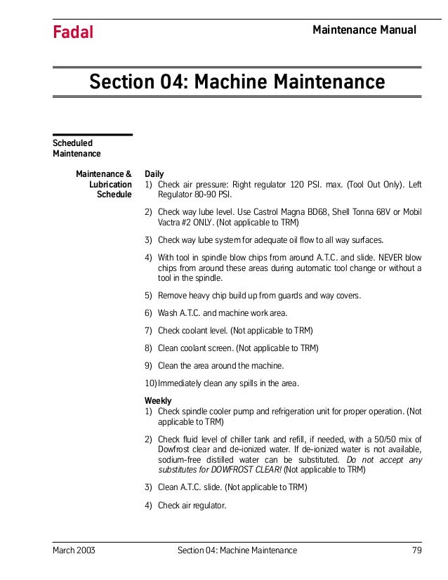 March 2003 Section 04: Machine Maintenance 79
Fadal Maintenance Manual
Section 04: Machine Maintenance
Scheduled
Maintenance
Maintenance &
Lubrication
Schedule
Daily
1) Check air pressure: Right regulator 120 PSI. max. (Tool Out Only). Left
Regulator 80-90 PSI.
2) Check way lube level. Use Castrol Magna BD68, Shell Tonna 68V or Mobil
Vactra #2 ONLY. (Not applicable to TRM)
3) Check way lube system for adequate oil flow to all way surfaces.
4) With tool in spindle blow chips from around A.T.C. and slide. NEVER blow
chips from around these areas during automatic tool change or without a
tool in the spindle.
5) Remove heavy chip build up from guards and way covers.
6) Wash A.T.C. and machine work area.
7) Check coolant level. (Not applicable to TRM)
8) Clean coolant screen. (Not applicable to TRM)
9) Clean the area around the machine.
10)Immediately clean any spills in the area.
Weekly
1) Check spindle cooler pump and refrigeration unit for proper operation. (Not
applicable to TRM)
2) Check fluid level of chiller tank and refill, if needed, with a 50/50 mix of
Dowfrost clear and de-ionized water. If de-ionized water is not available,
sodium-free distilled water can be substituted. Do not accept any
substitutes for DOWFROST CLEAR! (Not applicable to TRM)
3) Clean A.T.C. slide. (Not applicable to TRM)
4) Check air regulator.
 