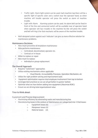 . Traffic Light: AIarm Iight system can be used. Each machine top there will be a
specific light of specific color and a switch near the operator hand, so when
machine will trouble operator will press the switch as alarm of machine
trouble.
. Light with AIarm: Alarming system can be used. An alarm bell can be fixed in
front of the Iine and connected switch will be available near of operator hand
when operator will face trouble in the machine helshe will press the switch
and bell will ring it for that mechanic will be aware of the machine trouble.
. Well-designed system against each 'indicator' can give us more effective solution for
maintenance problems.
Maintenance Decisions
. How much preventive & breakdown maintenance
. Who perflorms maintenance
Centr alized, decentra I i zed, oper ator etc.
Contract or in-house
. When to replace or repair
. How much to replace
Individual or group replacement
The OverallApproach
. Requires"systematic"approaches
. Utilize existing mechanisms where applicable
. Utirize ,nJ,nn{i!1,!ii{"";i,lr':::'#!:,y,;fffi::,operotion
Mechanism' etc
. Equipment optimization requires total employee involvement from top to bottom
. Leverages best practices so we can all get better in quicker fashion
. Optimize what we have before adding new equipment (Maximize ROIC)
. Ensure we are driving total organizational value
Time to think about:
Equipment and Process Improvement
. Maximizing efficiency by eliminating waste and manufacturing loss
. Manufacturing losses in the context of Maintenance are categorizedinto 12 bid losses:
o Equipment losses (6)
o Manpower losses (4)
o Material losses (2)
Solutions 4 Management International (S4Mi) Ltd. Page 183 of201
 