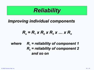 © 2006 Prentice Hall, Inc. 17 – 11
ReliabilityReliability
Improving individual componentsImproving individual components
RRss = R= R11 x Rx R22 x Rx R33 x … x Rx … x Rnn
wherewhere RR11 = reliability of component 1= reliability of component 1
RR22 = reliability of component 2= reliability of component 2
and so onand so on
 