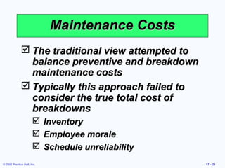 © 2006 Prentice Hall, Inc. 17 – 21
Maintenance CostsMaintenance Costs
 The traditional view attempted toThe traditional view attempted to
balance preventive and breakdownbalance preventive and breakdown
maintenance costsmaintenance costs
 Typically this approach failed toTypically this approach failed to
consider the true total cost ofconsider the true total cost of
breakdownsbreakdowns
 InventoryInventory
 Employee moraleEmployee morale
 Schedule unreliabilitySchedule unreliability
 