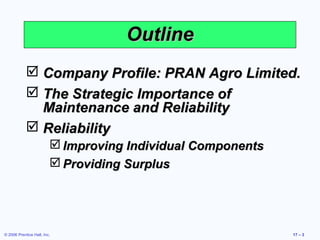 © 2006 Prentice Hall, Inc. 17 – 3
OutlineOutline
 Company Profile: PRAN Agro Limited.Company Profile: PRAN Agro Limited.
 The Strategic Importance ofThe Strategic Importance of
Maintenance and ReliabilityMaintenance and Reliability
 ReliabilityReliability
 Improving Individual ComponentsImproving Individual Components
 Providing SurplusProviding Surplus
 