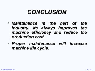 © 2006 Prentice Hall, Inc. 17 – 32
CONCLUSIONCONCLUSION
• Maintenance is the hart of theMaintenance is the hart of the
industry. Its always improves theindustry. Its always improves the
machine efficiency and reduce themachine efficiency and reduce the
production cost.production cost.
• Proper maintenance will increaseProper maintenance will increase
machine life cycle.machine life cycle.
 