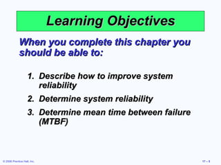 © 2006 Prentice Hall, Inc. 17 – 5
Learning ObjectivesLearning Objectives
When you complete this chapter youWhen you complete this chapter you
should be able to:should be able to:
1.1. Describe how to improve systemDescribe how to improve system
reliabilityreliability
2.2. Determine system reliabilityDetermine system reliability
3.3. Determine mean time between failureDetermine mean time between failure
(MTBF)(MTBF)
 