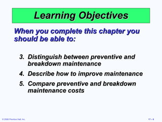 © 2006 Prentice Hall, Inc. 17 – 6
Learning ObjectivesLearning Objectives
When you complete this chapter youWhen you complete this chapter you
should be able to:should be able to:
3.3. Distinguish between preventive andDistinguish between preventive and
breakdown maintenancebreakdown maintenance
4.4. Describe how to improve maintenanceDescribe how to improve maintenance
5.5. Compare preventive and breakdownCompare preventive and breakdown
maintenance costsmaintenance costs
 