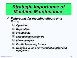 © 2006 Prentice Hall, Inc. 17 – 7
Strategic Importance ofStrategic Importance of
Machine MaintenanceMachine Maintenance
 Failure has far reaching effects on aFailure has far reaching effects on a
firm’sfirm’s
 OperationOperation
 ReputationReputation
 ProfitabilityProfitability
 Dissatisfied customersDissatisfied customers
 Idle employeesIdle employees
 Profits becoming lossesProfits becoming losses
 Reduced value of investment in plant andReduced value of investment in plant and
equipmentequipment
 