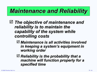 © 2006 Prentice Hall, Inc. 17 – 8
Maintenance and ReliabilityMaintenance and Reliability
 The objective of maintenance andThe objective of maintenance and
reliability is to maintain thereliability is to maintain the
capability of the system whilecapability of the system while
controlling costscontrolling costs
 Maintenance is all activities involvedMaintenance is all activities involved
in keeping a system’s equipment inin keeping a system’s equipment in
working orderworking order
 Reliability is the probability that aReliability is the probability that a
machine will function properly for amachine will function properly for a
specified timespecified time
 