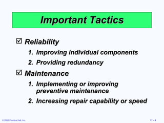 © 2006 Prentice Hall, Inc. 17 – 9
Important TacticsImportant Tactics
 ReliabilityReliability
1.1. Improving individual componentsImproving individual components
2.2. Providing redundancyProviding redundancy
 MaintenanceMaintenance
1.1. Implementing or improvingImplementing or improving
preventive maintenancepreventive maintenance
2.2. Increasing repair capability or speedIncreasing repair capability or speed
 