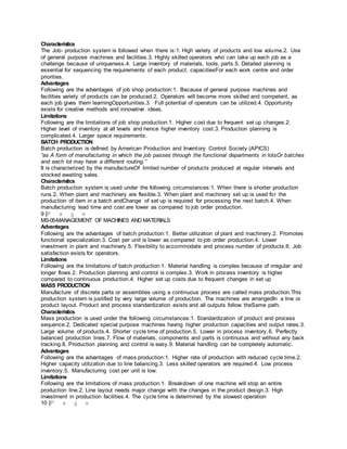 Characteristics
The Job- production system is followed when there is:1. High variety of products and low volume.2. Use
of general purpose machines and facilities.3. Highly skilled operators who can take up each job as a
challenge because of uniqueness.4. Large inventory of materials, tools, parts.5. Detailed planning is
essential for sequencing the requirements of each product, capacitiesFor each work centre and order
priorities.
Advantages
Following are the advantages of job shop production:1. Because of general purpose machines and
facilities variety of products can be produced.2. Operators will become more skilled and competent, as
each job gives them learningOpportunities.3. Full potential of operators can be utilized.4. Opportunity
exists for creative methods and innovative ideas.
Limitations
Following are the limitations of job shop production:1. Higher cost due to frequent set up changes.2.
Higher level of inventory at all levels and hence higher inventory cost.3. Production planning is
complicated.4. Larger space requirements.
BATCH PRODUCTION
Batch production is defined by American Production and Inventory Control Society (APICS)
“as A form of manufacturing in which the job passes through the functional departments in lotsOr batches
and each lot may have a different routing.”
It is characterized by the manufactureOf limited number of products produced at regular intervals and
stocked awaiting sales.
Characteristics
Batch production system is used under the following circumstances:1. When there is shorter production
runs.2. When plant and machinery are flexible.3. When plant and machinery set up is used for the
production of item in a batch andChange of set up is required for processing the next batch.4. When
manufacturing lead time and cost are lower as compared to job order production.
9 |P a g e
MS-05-MANAGEMENT OF MACHINES AND MATERIALS
Advantages
Following are the advantages of batch production:1. Better utilization of plant and machinery.2. Promotes
functional specialization.3. Cost per unit is lower as compared to job order production.4. Lower
investment in plant and machinery.5. Flexibility to accommodate and process number of products.6. Job
satisfaction exists for operators.
Limitations
Following are the limitations of batch production:1. Material handling is complex because of irregular and
longer flows.2. Production planning and control is complex.3. Work in process inventory is higher
compared to continuous production.4. Higher set up costs due to frequent changes in set up
MASS PRODUCTION
Manufacture of discrete parts or assemblies using a continuous process are called mass production.This
production system is justified by very large volume of production. The machines are arrangedIn a line or
product layout. Product and process standardization exists and all outputs follow theSame path.
Characteristics
Mass production is used under the following circumstances:1. Standardization of product and process
sequence.2. Dedicated special purpose machines having higher production capacities and output rates.3.
Large volume of products.4. Shorter cycle time of production.5. Lower in process inventory.6. Perfectly
balanced production lines.7. Flow of materials, components and parts is continuous and without any back
tracking.8. Production planning and control is easy.9. Material handling can be completely automatic.
Advantages
Following are the advantages of mass production:1. Higher rate of production with reduced cycle time.2.
Higher capacity utilization due to line balancing.3. Less skilled operators are required.4. Low process
inventory.5. Manufacturing cost per unit is low.
Limitations
Following are the limitations of mass production:1. Breakdown of one machine will stop an entire
production line.2. Line layout needs major change with the changes in the product design.3. High
investment in production facilities.4. The cycle time is determined by the slowest operation
10 |P a g e
 