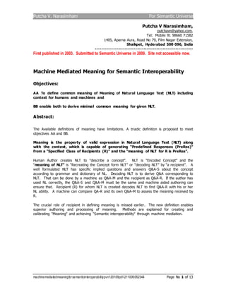 Putcha V. Narasimham For Semantic Universe
machinemediatedmeaningforsemanticinteroperabilitypvn120109pdf-211006062344 Page No 1 of 13
Putcha V Narasimham,
putchavn@yahoo.com,
Tel: Mobile 91 98660 71582
1405, Aparna Aura, Road No 79, Film Nagar Extension,
Shaikpet, Hyderabad 500 096, India
-------------------------------------------------------------
First published in 2003. Submitted to Semantic Universe in 2009. Site not accessible now.
Machine Mediated Meaning for Semantic Interoperability
Objectives:
AA To define common meaning of Meaning of Natural Language Text (NLT) including
context for humans and machines and
BB enable both to derive minimal common meaning for given NLT.
Abstract:
The Available definitions of meaning have limitations. A triadic definition is proposed to meet
objectives AA and BB.
Meaning is the property of valid expression in Natural Language Text (NLT) along
with the context, which is capable of generating “Predefined Responses (PreRes)”
from a “Specified Class of Recipients (R)” and the “meaning of NLT for R is PreRes”.
Human Author creates NLT to “describe a concept”. NLT is “Encoded Concept” and the
“meaning of NLT” is “Recreating the Concept form NLT” or “decoding NLT” by “a recipient”. A
well formulated NLT has specific implied questions and answers Q&A-S about the concept
according to grammar and dictionary of NL. Decoding NLT is to derive Q&A corresponding to
NLT. That can be done by a machine as Q&A-M and the recipient as Q&A-R. If the author has
used NL correctly, the Q&A-S and Q&A-M must be the same and machine aided authoring can
ensure that. Recipient (R) for whom NLT is created decodes NLT to find Q&A-R with his or her
NL ability. A machine can compare QA-R and its own Q&A-M to assess the meaning received by
R.
The crucial role of recipient in defining meaning is missed earlier. The new definition enables
superior authoring and processing of meaning. Methods are explained for creating and
calibrating "Meaning" and achieving “Semantic interoperability" through machine mediation.
 