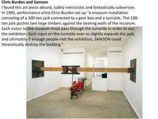 Chris Burden and Samson
I found this art piece absurd, subtly narcissistic and fantastically subversive.
In 1985, performance artist Chris Burden set up “a museum installation
consisting of a 100-ton jack connected to a gear box and a turnstile. The 100-
ton jack pushes two large timbers against the bearing walls of the museum.
Each visitor to the museum must pass through the turnstile in order to see
the exhibition. Each input on the turnstile ever so slightly expands the jack,
and ultimately if enough people visit the exhibition, SAMSON could
theoretically destroy the building.”
 