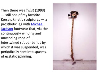 Then there was Twist (1993)
— still one of my favorite
Kersels kinetic sculptures — a
prosthetic leg with Michael
Jackson footwear that, via the
continuously winding and
unwinding rope of
intertwined rubber bands by
which it was suspended, was
periodically sent into spasms
of ecstatic spinning.
 