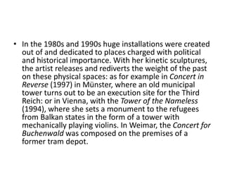 • In the 1980s and 1990s huge installations were created
out of and dedicated to places charged with political
and historical importance. With her kinetic sculptures,
the artist releases and rediverts the weight of the past
on these physical spaces: as for example in Concert in
Reverse (1997) in Münster, where an old municipal
tower turns out to be an execution site for the Third
Reich: or in Vienna, with the Tower of the Nameless
(1994), where she sets a monument to the refugees
from Balkan states in the form of a tower with
mechanically playing violins. In Weimar, the Concert for
Buchenwald was composed on the premises of a
former tram depot.
 