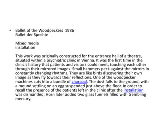 • Ballet of the Woodpeckers 1986
Ballet der Spechte
Mixed media
installation
This work was originally constructed for the entrance hall of a theatre,
situated within a psychiatric clinic in Vienna. It was the first time in the
clinic's history that patients and visitors could meet, touching each other
through their mirrored images. Small hammers peck against the mirrors in
constantly changing rhythms. They are like birds discovering their own
image as they fly towards their reflections. One of the woodpecker
machines cuts into a bundle of charcoal. The dust falls to the ground, with
a mound settling on an egg suspended just above the floor. In order to
recall the presence of the patients left in the clinic after the installation
was dismantled, Horn later added two glass funnels filled with trembling
mercury.
 