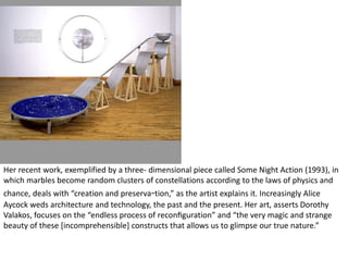Her recent work, exemplified by a three- dimensional piece called Some Night Action (1993), in
which marbles become random clusters of constellations according to the laws of physics and
chance, deals with “creation and preserva-tion,” as the artist explains it. Increasingly Alice
Aycock weds architecture and technology, the past and the present. Her art, asserts Dorothy
Valakos, focuses on the “endless process of reconﬁguration” and “the very magic and strange
beauty of these [incomprehensible] constructs that allows us to glimpse our true nature.”
 