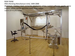 ROXY PAINE
PMU (Painting Manufacture Unit), 1999-2000
Aluminum, stainless steel, computer, electronics, relays, custom software, acrylic, servo
motors, valves, pump, precision track, glass, rubber
110 X 157 X 176 inches
 
