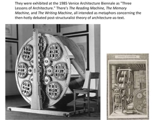 They were exhibited at the 1985 Venice Architecture Biennale as "Three
Lessons of Architecture." There's The Reading Machine, The Memory
Machine, and The Writing Machine, all intended as metaphors concerning the
then-hotly debated post-structuralist theory of architecture-as-text.
 