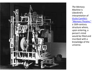 The Memory
Machine is
Libeskind's
interpretation of
Giulio Camillo's
"Memory Theatre,"
a 16th-century
structure where,
upon entering, a
person's mind
would be filled and
inscribed with a
knowledge of the
universe.
 