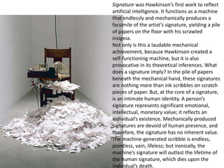 Signature was Hawkinson’s first work to reflect
artificial intelligence. It functions as a machine
that endlessly and mechanically produces a
facsimile of the artist’s signature, yielding a pile
of papers on the floor with his scrawled
insignia.
Not only is this a laudable mechanical
achievement, because Hawkinson created a
self-functioning machine, but it is also
provocative in its theoretical inferences. What
does a signature imply? In the pile of papers
beneath the mechanical hand, these signatures
are nothing more than ink scribbles on scratch
pieces of paper. But, at the core of a signature,
is an intimate human identity. A person’s
signature represents significant emotional,
intellectual, monetary value; it reflects an
individual’s existence. Mechanically produced
signatures are devoid of human presence, and
therefore, the signature has no inherent value.
The machine-generated scribble is endless,
pointless, vain, lifeless; but ironically, the
machine’s signature will outlast the lifetime of
the human signature, which dies upon the
individual’s death.
 