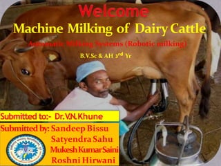 Machine Milking of DairyCattle
Submitted to:- Dr.V.N.Khune
Submittedby: SandeepBissu
Satyendra Sahu
MukeshKumarSaini
Roshni Hirwani
Automatic Milking Systems (Robotic milking)
B.V.Sc & AH 3rd Yr
 