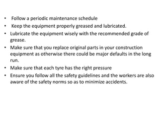 • Follow a periodic maintenance schedule
• Keep the equipment properly greased and lubricated.
• Lubricate the equipment wisely with the recommended grade of
grease.
• Make sure that you replace original parts in your construction
equipment as otherwise there could be major defaults in the long
run.
• Make sure that each tyre has the right pressure
• Ensure you follow all the safety guidelines and the workers are also
aware of the safety norms so as to minimize accidents.
 