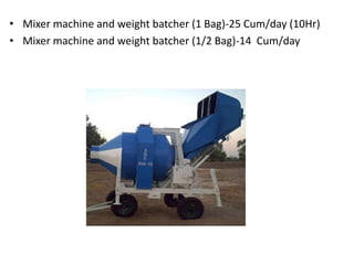 • Mixer machine and weight batcher (1 Bag)-25 Cum/day (10Hr)
• Mixer machine and weight batcher (1/2 Bag)-14 Cum/day
 
