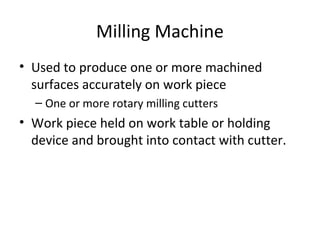 Milling Machine
• Used to produce one or more machined
surfaces accurately on work piece
– One or more rotary milling cutters
• Work piece held on work table or holding
device and brought into contact with cutter.
 