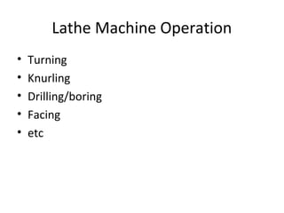 Lathe Machine Operation
• Turning
• Knurling
• Drilling/boring
• Facing
• etc
 