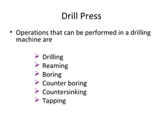 Drill Press
• Operations that can be performed in a drilling
machine are
 Drilling
 Reaming
 Boring
 Counter boring
 Countersinking
 Tapping
 