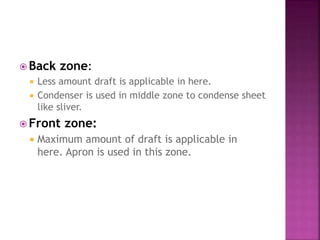  Back zone:
 Less amount draft is applicable in here.
 Condenser is used in middle zone to condense sheet
like sliver.
 Front zone:
 Maximum amount of draft is applicable in
here. Apron is used in this zone.
 