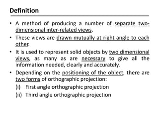 • A method of producing a number of separate two-
dimensional inter-related views.
• These views are drawn mutually at right angle to each
other.
• It is used to represent solid objects by two dimensional
views, as many as are necessary to give all the
information needed, clearly and accurately.
• Depending on the positioning of the object, there are
two forms of orthographic projection:
(i) First angle orthographic projection
(ii) Third angle orthographic projection
Definition
 