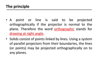 • A point or line is said to be projected
orthographically if the projector is normal to the
plane. Therefore the word orthographic stands for
drawing at right angle.
• Solids consist of points linked by lines. Using a system
of parallel projectors from their boundaries, the lines
(or points) may be projected orthographically on to
any planes.
The principle
 