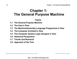 1-1                                                                      Chapter 1—The General Purpose Machine                         Chapter 1:                 The General Purpose Machine                                         Topics         1.1      The General Purpose Machine         1.2      The User’s View         1.3      The Machine/Assembly Language Programmer’s View         1.4      The Computer Architect’s View         1.5      The Computer System Logic Designer’s View         1.6      Historical Perspective         1.7      Trends and Research         1.8      Approach of the TextComputer Systems Design and Architecture by V. Heuring and H. Jordan                  © 1997 V. Heuring and H. Jordan                                               http://krimo666.mylivepage.com/ 