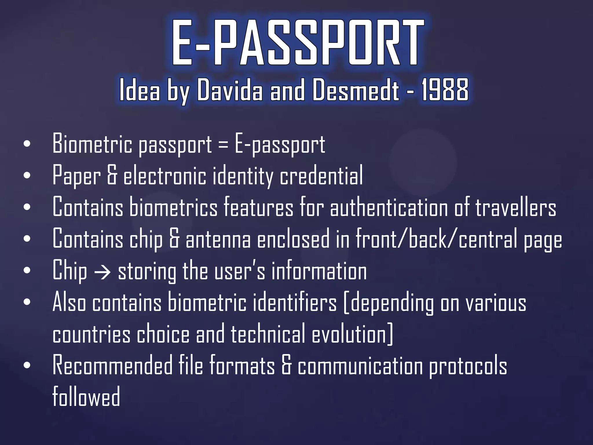 Biometric passport = E-passport
Paper & electronic identity credential
Contains biometrics features for authentication of travellers
Contains chip & antenna enclosed in front/back/central page
Chip  storing the user’s information
Also contains biometric identifiers [depending on various
countries choice and technical evolution]
• Recommended file formats & communication protocols
followed
•
•
•
•
•
•

 