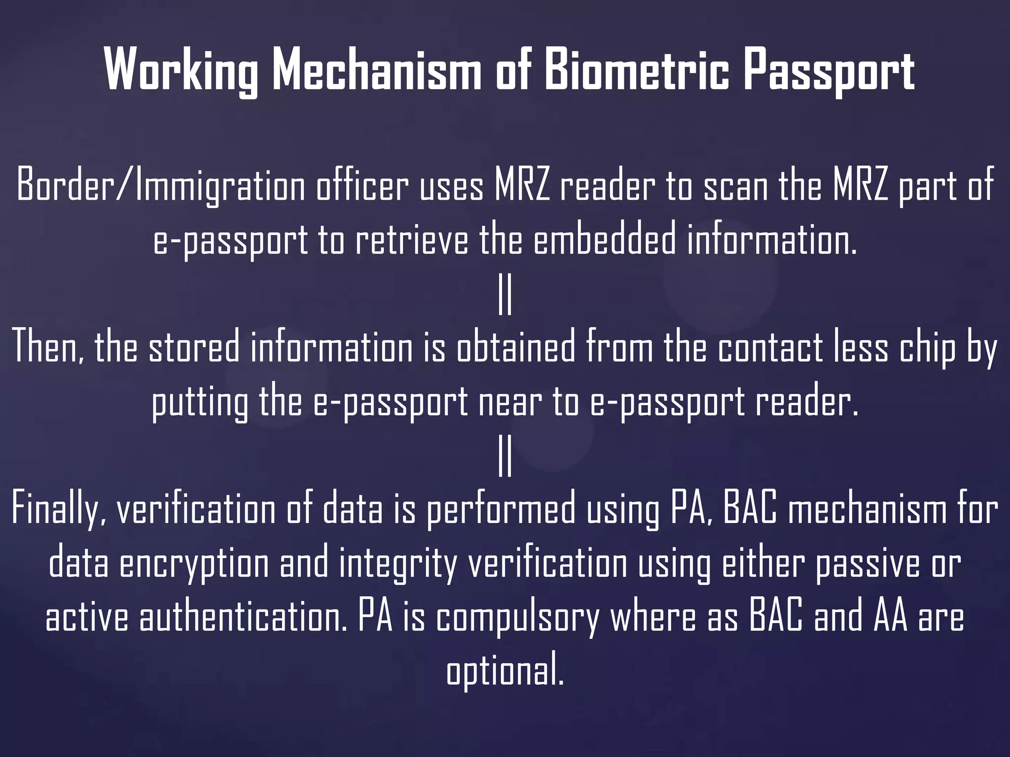 Working Mechanism of Biometric Passport
Border/Immigration officer uses MRZ reader to scan the MRZ part of
e-passport to retrieve the embedded information.
||
Then, the stored information is obtained from the contact less chip by
putting the e-passport near to e-passport reader.
||
Finally, verification of data is performed using PA, BAC mechanism for
data encryption and integrity verification using either passive or
active authentication. PA is compulsory where as BAC and AA are
optional.

 