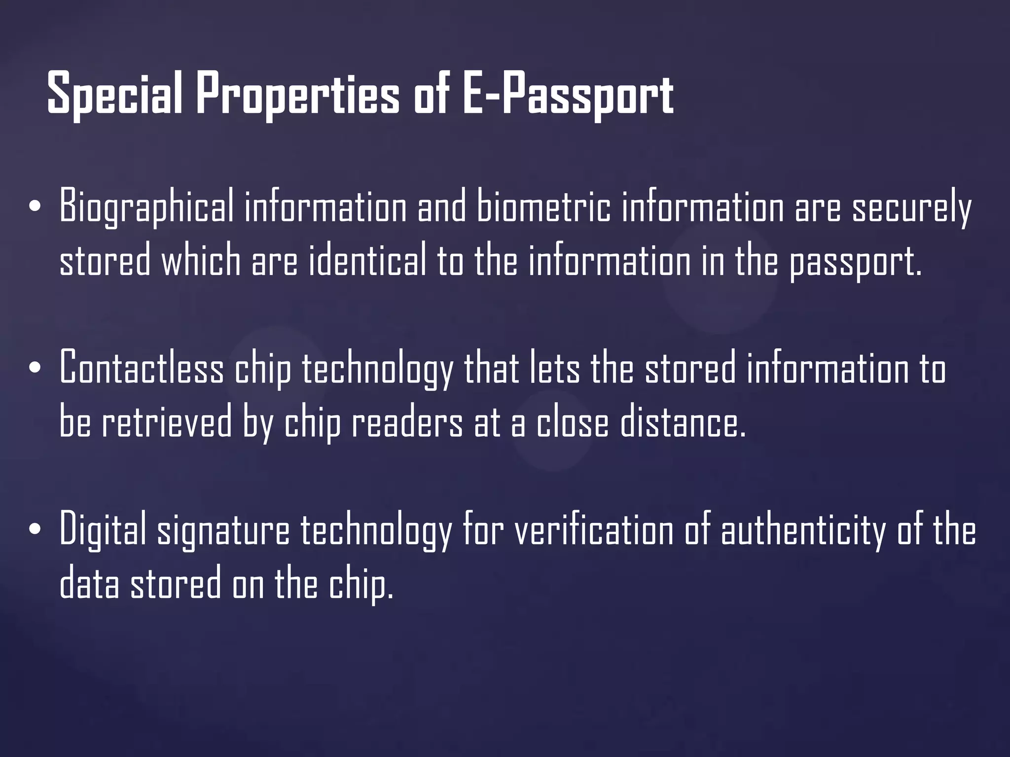 Special Properties of E-Passport
• Biographical information and biometric information are securely
stored which are identical to the information in the passport.
• Contactless chip technology that lets the stored information to
be retrieved by chip readers at a close distance.
• Digital signature technology for verification of authenticity of the
data stored on the chip.

 