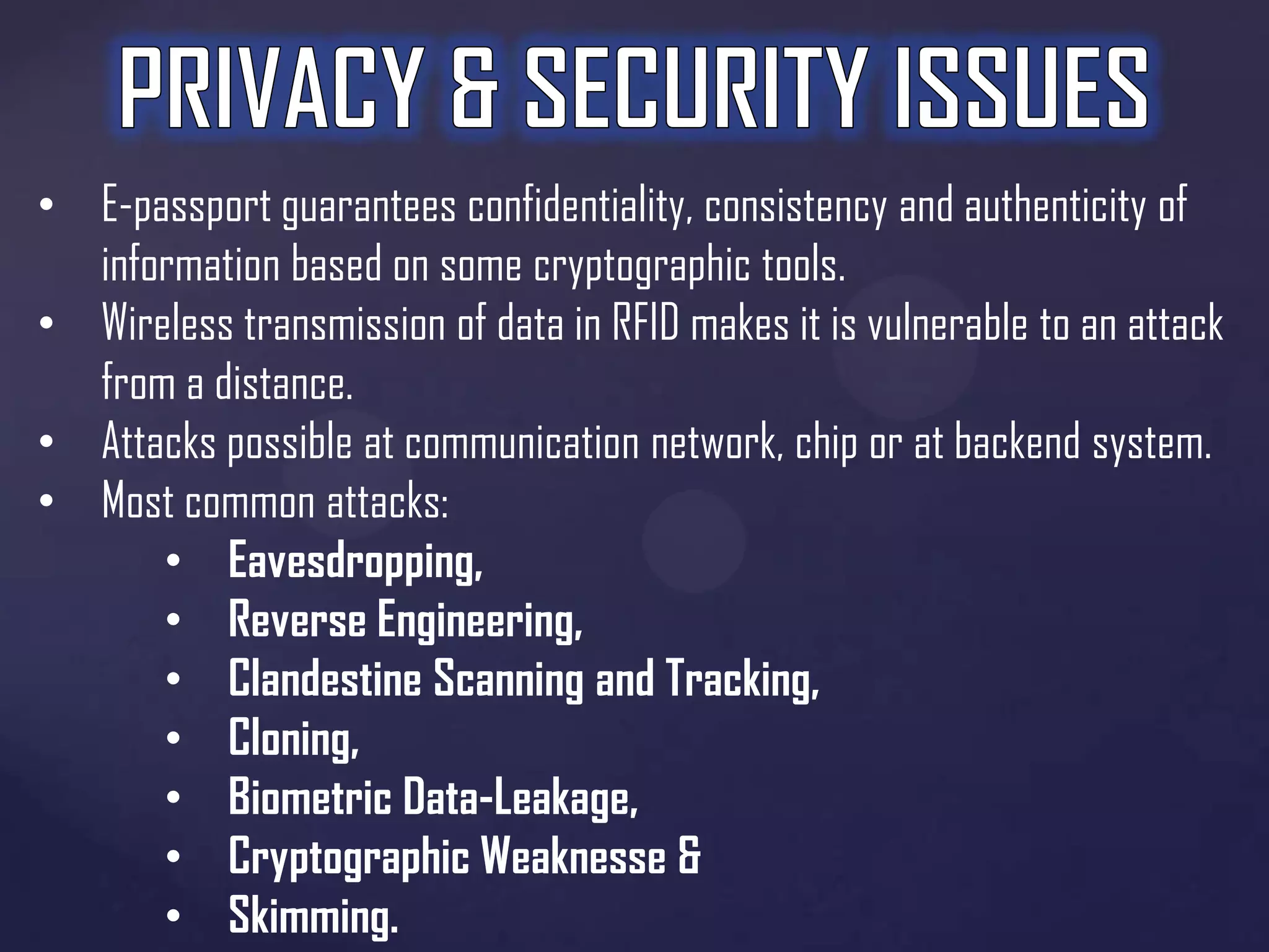 • E-passport guarantees confidentiality, consistency and authenticity of
information based on some cryptographic tools.
• Wireless transmission of data in RFID makes it is vulnerable to an attack
from a distance.
• Attacks possible at communication network, chip or at backend system.
• Most common attacks:
• Eavesdropping,
• Reverse Engineering,
• Clandestine Scanning and Tracking,
• Cloning,
• Biometric Data-Leakage,
• Cryptographic Weaknesse &
• Skimming.

 