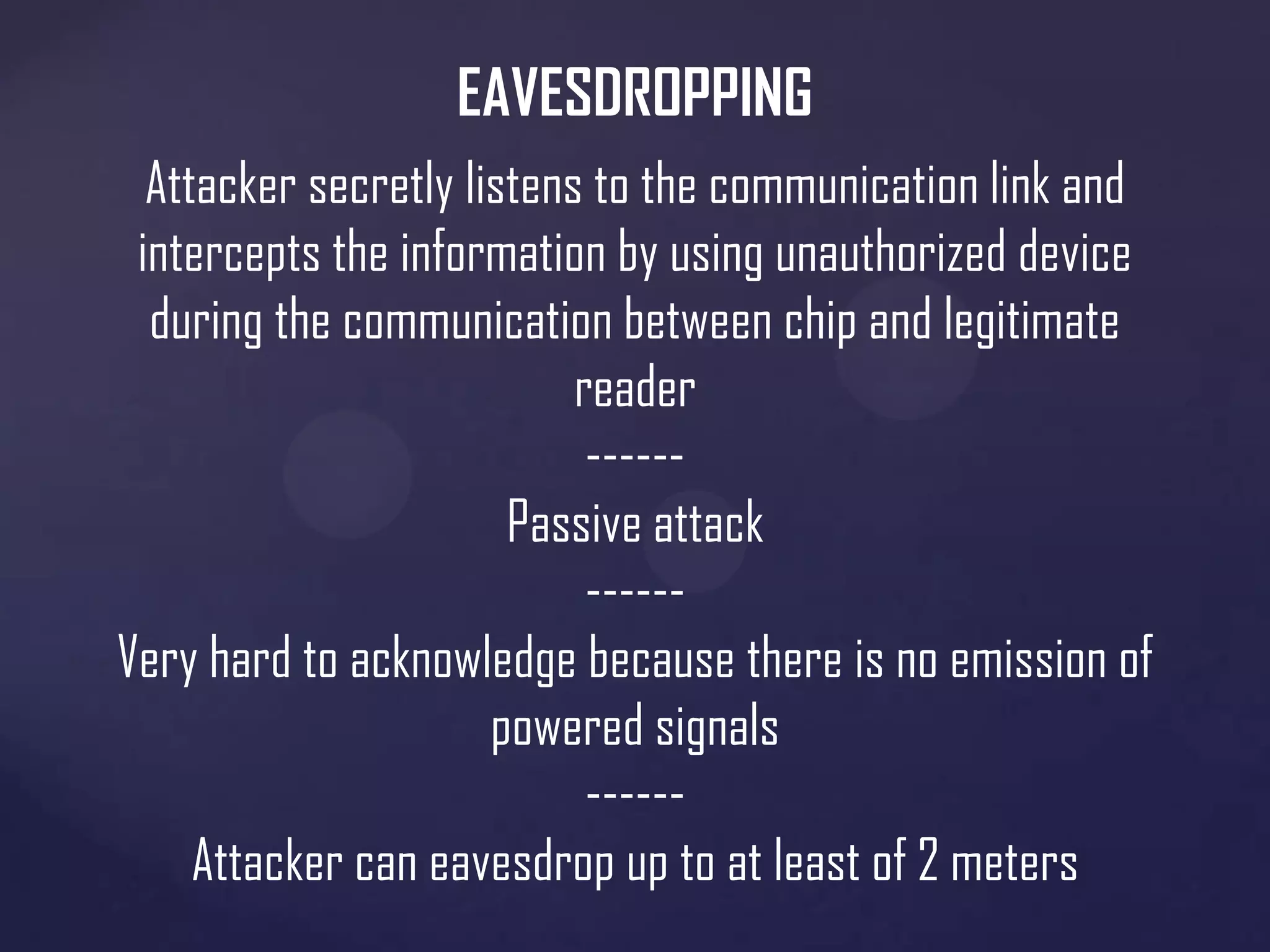 EAVESDROPPING
Attacker secretly listens to the communication link and
intercepts the information by using unauthorized device
during the communication between chip and legitimate
reader
-----Passive attack
-----Very hard to acknowledge because there is no emission of
powered signals
-----Attacker can eavesdrop up to at least of 2 meters

 