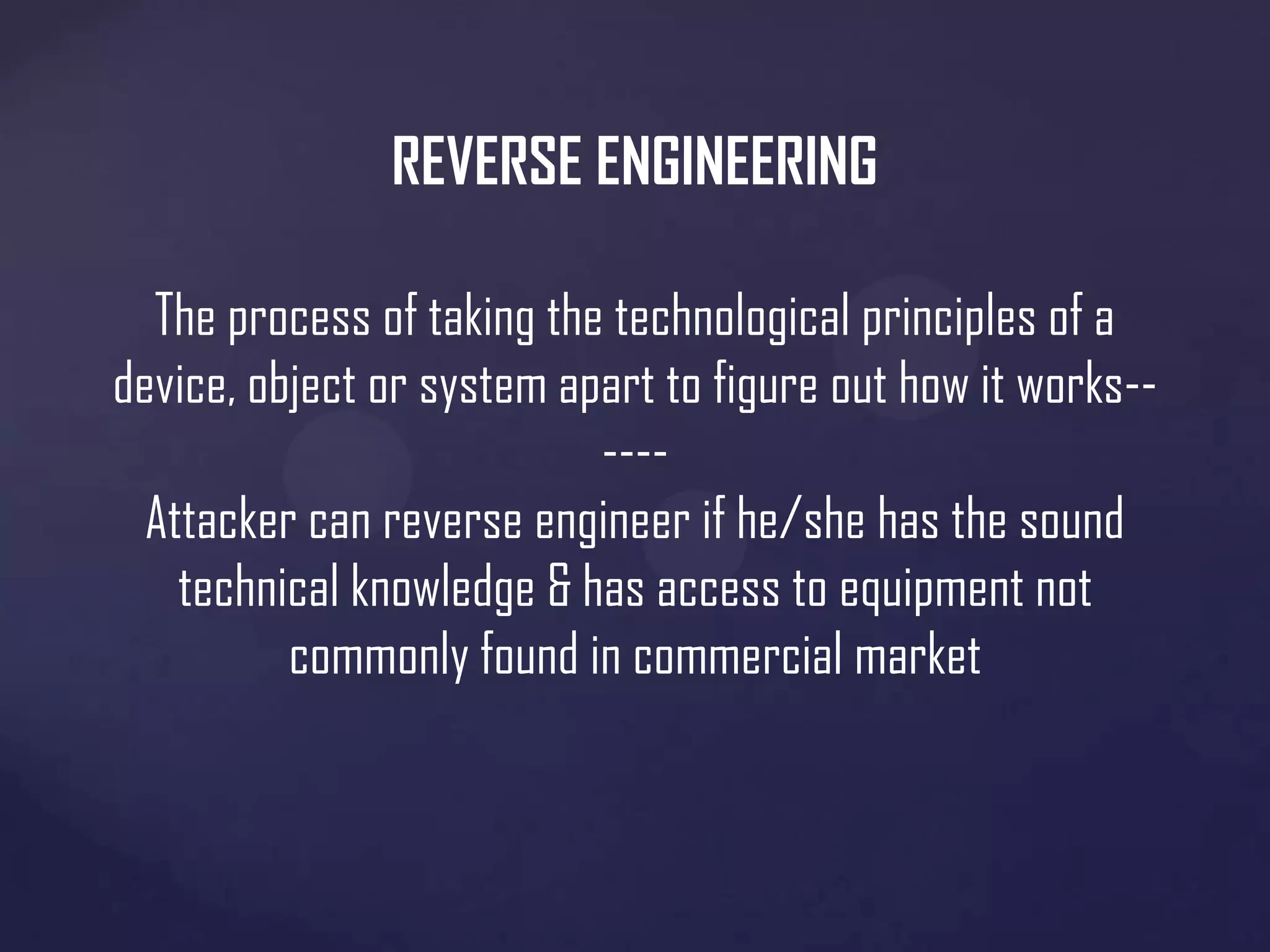REVERSE ENGINEERING
The process of taking the technological principles of a
device, object or system apart to figure out how it works----Attacker can reverse engineer if he/she has the sound
technical knowledge & has access to equipment not
commonly found in commercial market

 