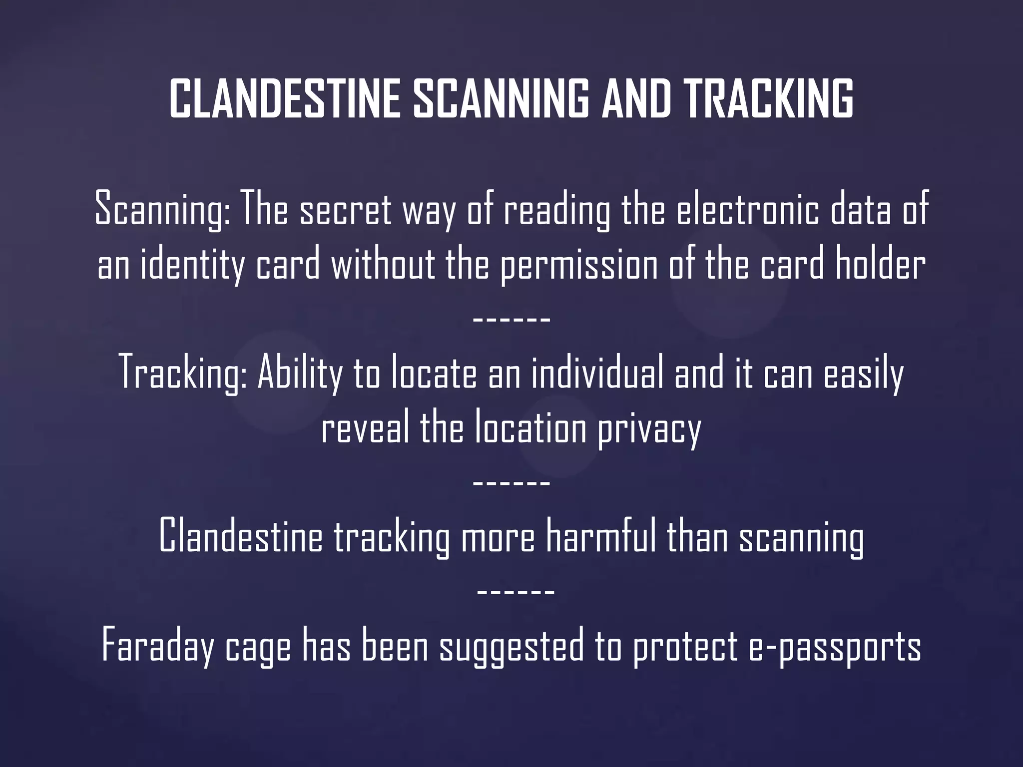 CLANDESTINE SCANNING AND TRACKING
Scanning: The secret way of reading the electronic data of
an identity card without the permission of the card holder
-----Tracking: Ability to locate an individual and it can easily
reveal the location privacy
-----Clandestine tracking more harmful than scanning
-----Faraday cage has been suggested to protect e-passports

 