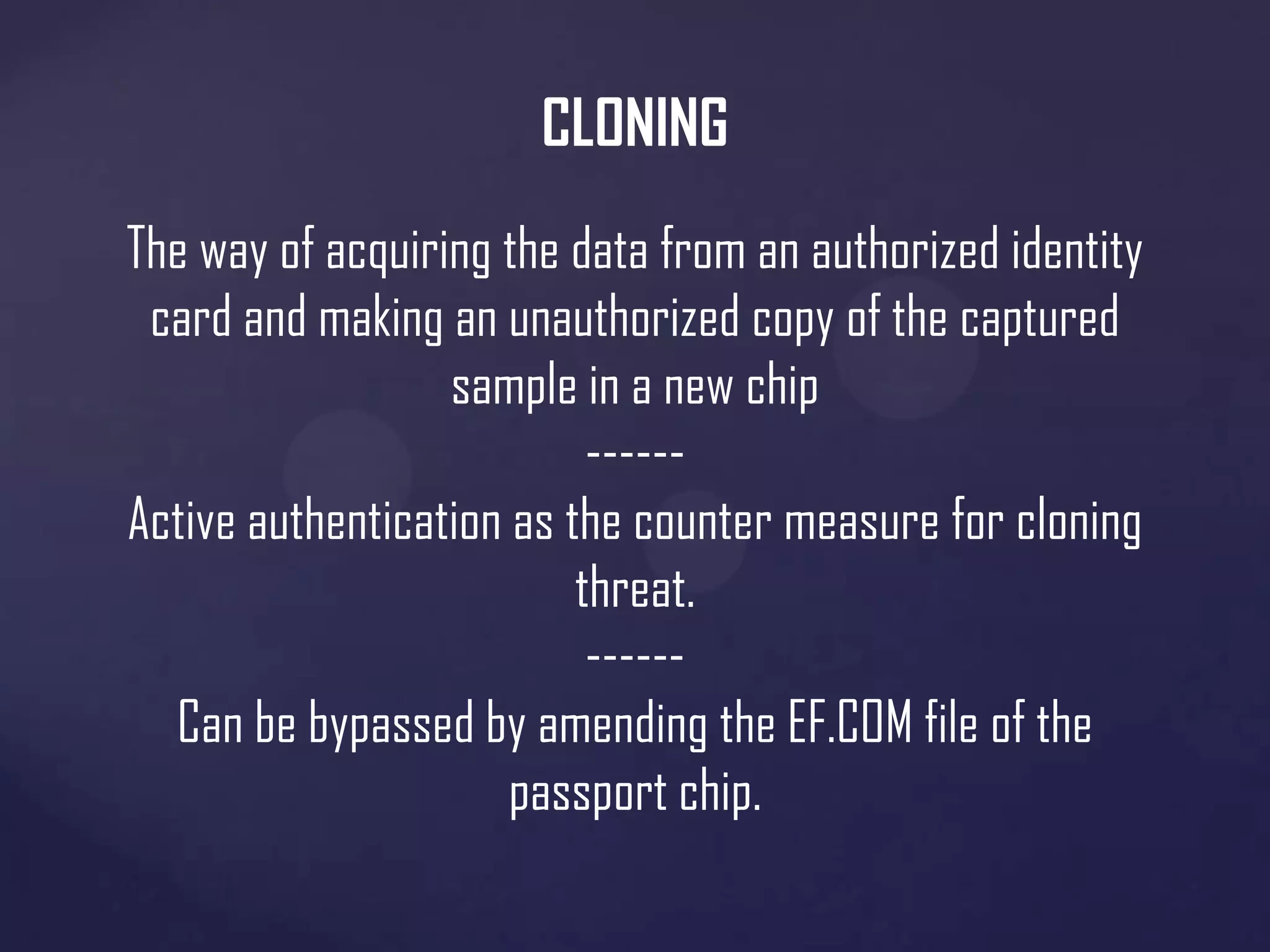 CLONING
The way of acquiring the data from an authorized identity
card and making an unauthorized copy of the captured
sample in a new chip
-----Active authentication as the counter measure for cloning
threat.
-----Can be bypassed by amending the EF.COM file of the
passport chip.

 