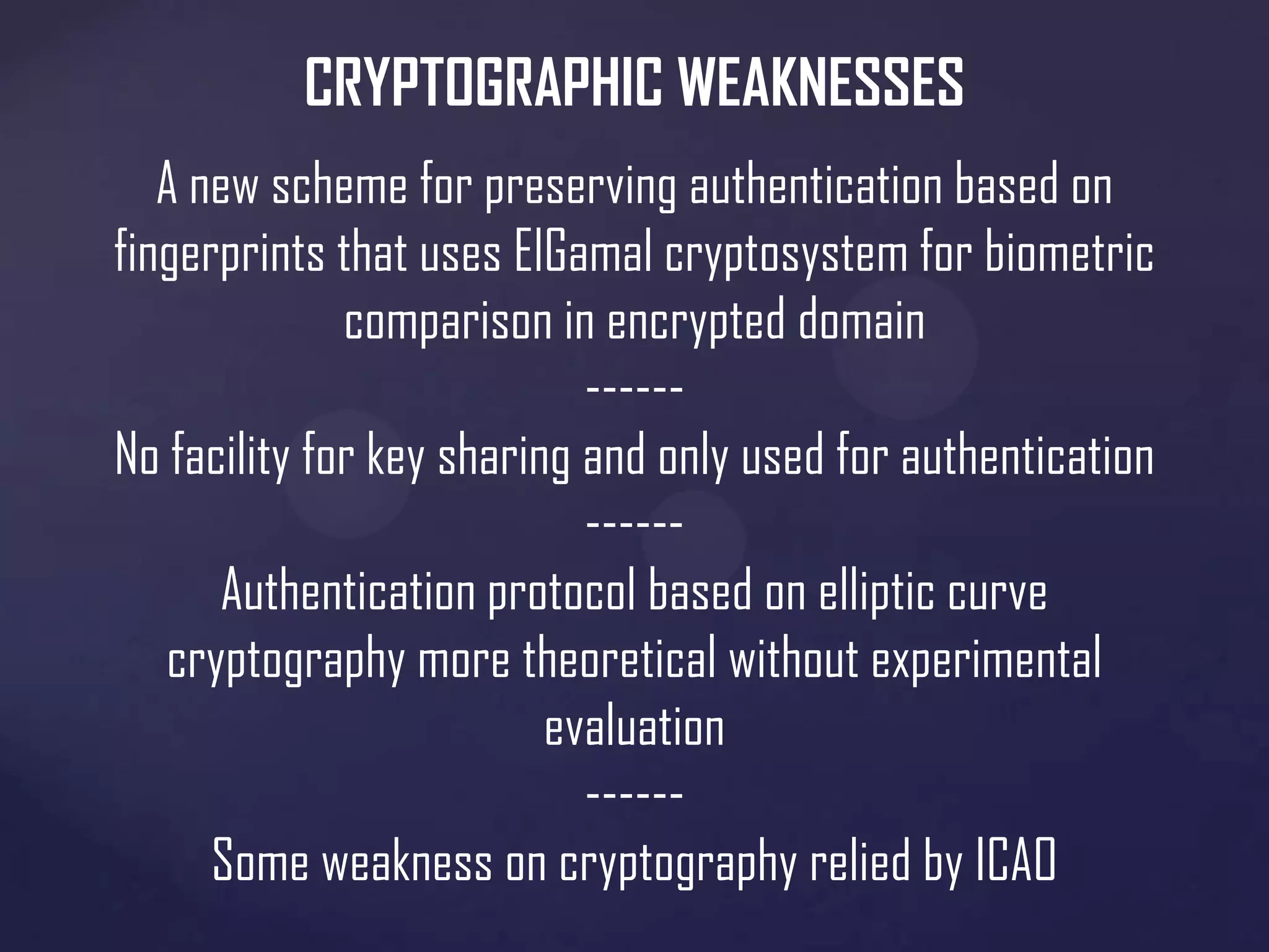 CRYPTOGRAPHIC WEAKNESSES
A new scheme for preserving authentication based on
fingerprints that uses ElGamal cryptosystem for biometric
comparison in encrypted domain
-----No facility for key sharing and only used for authentication
-----Authentication protocol based on elliptic curve
cryptography more theoretical without experimental
evaluation
-----Some weakness on cryptography relied by ICAO

 