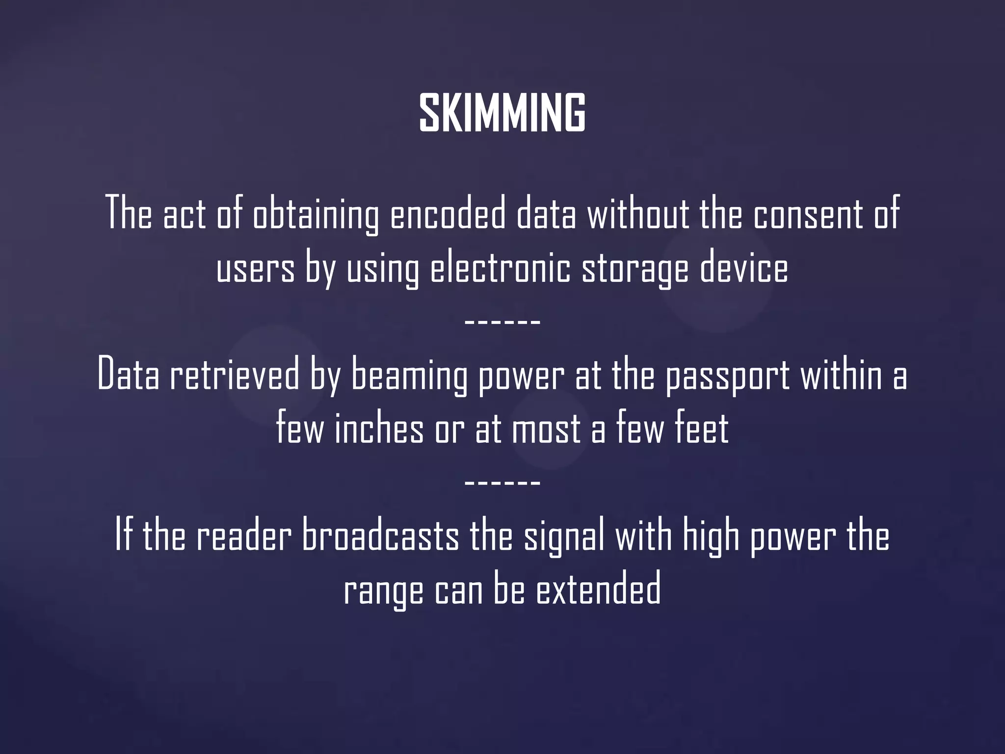 SKIMMING
The act of obtaining encoded data without the consent of
users by using electronic storage device
-----Data retrieved by beaming power at the passport within a
few inches or at most a few feet
-----If the reader broadcasts the signal with high power the
range can be extended

 
